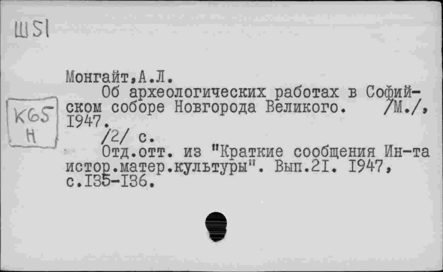 ﻿IU SI
Монгайт»А.Л.
Об археологических работах б Софийском соборе Новгорода Великого. /М./, 1947.
/2/ с.
Отд.отт. из “Краткие сообщения Ин-та истор.матер.культуры”. Выл.21. 1947, с.135-136.